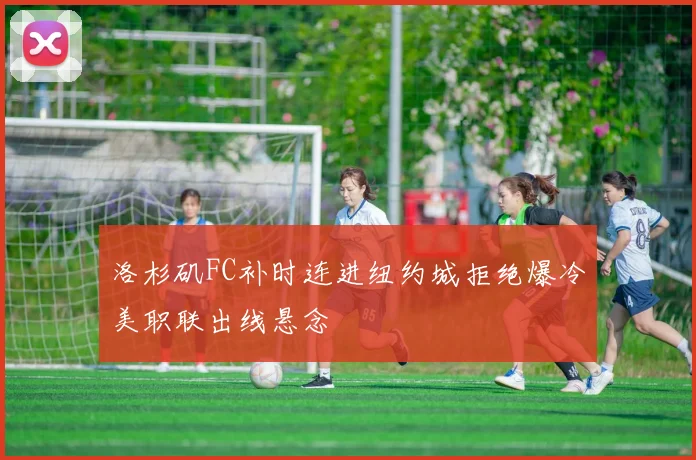 洛杉矶FC补时连进纽约城拒绝爆冷美职联出线悬念